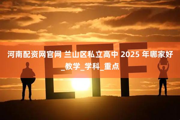 河南配資網(wǎng)官網(wǎng) 蘭山區(qū)私立高中 2025 年哪家好_教學_學科_重點